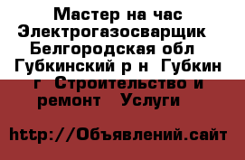 Мастер на час//Электрогазосварщик - Белгородская обл., Губкинский р-н, Губкин г. Строительство и ремонт » Услуги   